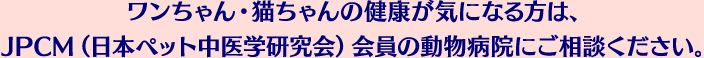ワンちゃん・猫ちゃんの健康が気になる方は、JPCM（日本ペット中医学研究会）会員の動物病院にご相談ください。